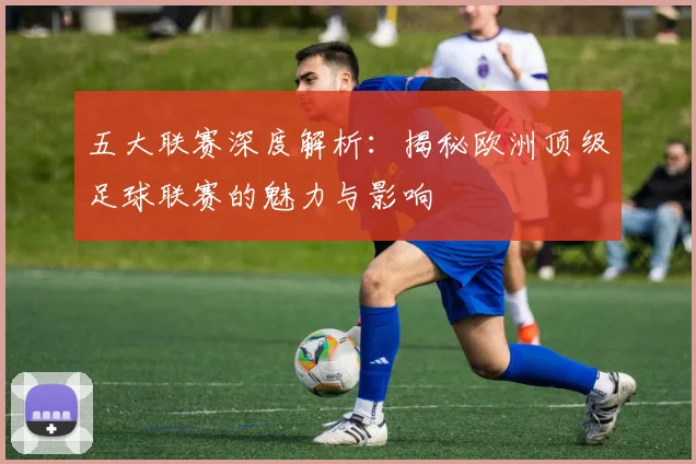 五大联赛深度解析：揭秘欧洲顶级足球联赛的魅力与影响