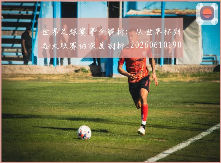 世界足球赛事全解析：从世界杯到各大联赛的深度剖析_20260610190156