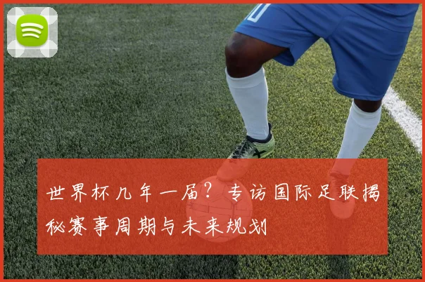 世界杯几年一届？专访国际足联揭秘赛事周期与未来规划