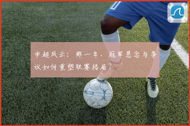 中超风云:那一年,冠军悬念与争议如何重塑联赛格局?