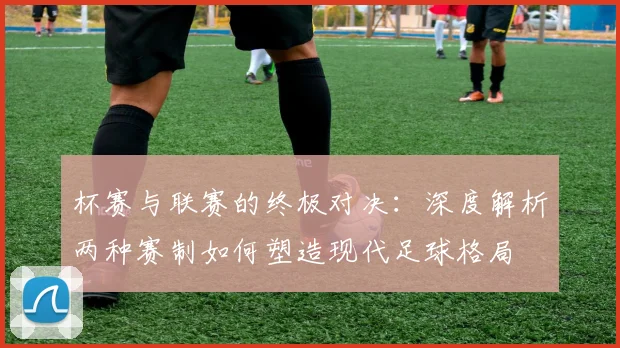 杯赛与联赛的终极对决：深度解析两种赛制如何塑造现代足球格局