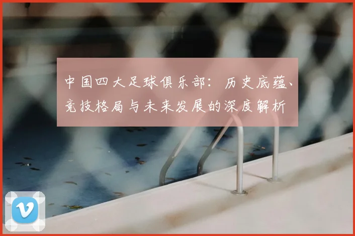 中国四大足球俱乐部：历史底蕴、竞技格局与未来发展的深度解析