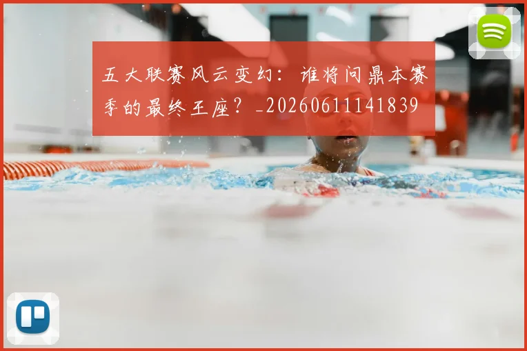 五大联赛风云变幻：谁将问鼎本赛季的最终王座？_20260611141839