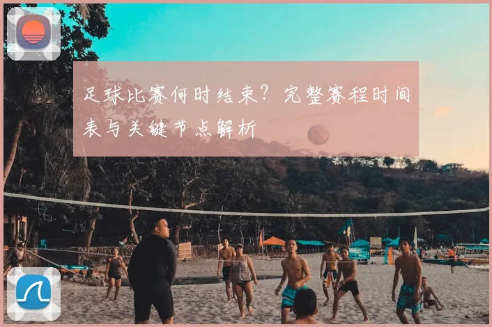 足球比赛何时结束？完整赛程时间表与关键节点解析