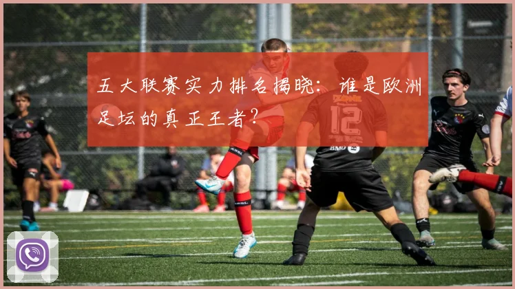 五大联赛实力排名揭晓:谁是欧洲足坛的真正王者?