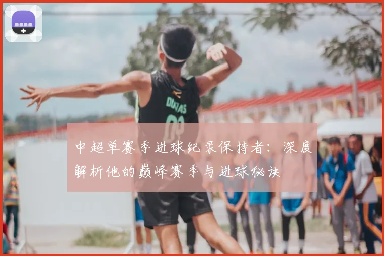 中超单赛季进球纪录保持者：深度解析他的巅峰赛季与进球秘诀